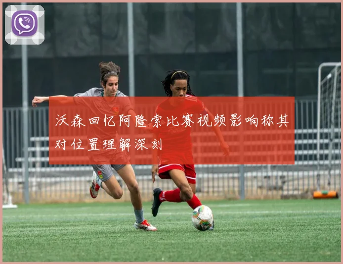 沃森回忆阿隆索比赛视频影响称其对位置理解深刻