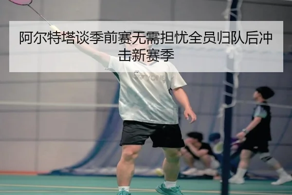 阿尔特塔谈季前赛无需担忧全员归队后冲击新赛季