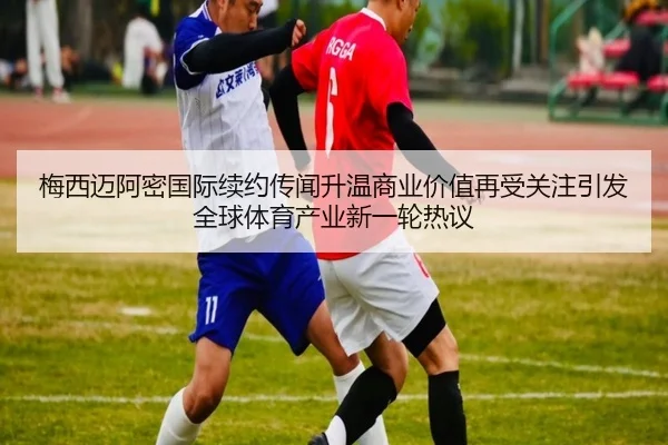 梅西迈阿密国际续约传闻升温商业价值再受关注引发全球体育产业新一轮热议